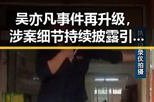 吴亦凡事件再升级，涉案细节持续披露引发关注