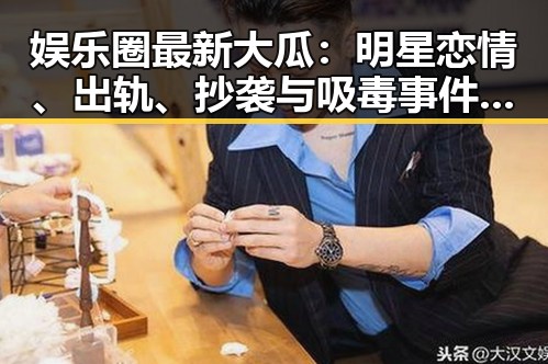 娱乐圈最新大瓜：明星恋情、出轨、抄袭与吸毒事件全盘点