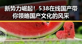 新势力崛起！538在线国产带你领略国产文化的风采