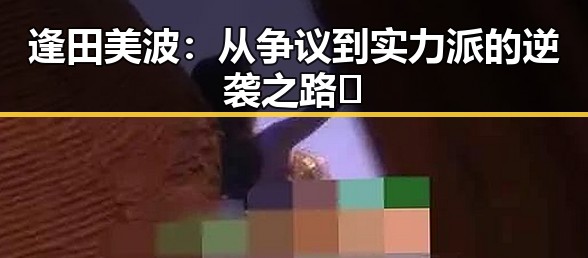 逢田美波：从争议到实力派的逆袭之路🔥